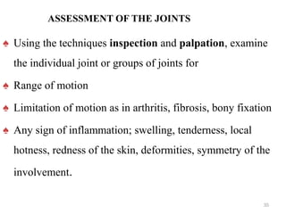 ASSESSMENT OF THE JOINTS
♠ Using the techniques inspection and palpation, examine
the individual joint or groups of joints for
♠ Range of motion
♠ Limitation of motion as in arthritis, fibrosis, bony fixation
♠ Any sign of inflammation; swelling, tenderness, local
hotness, redness of the skin, deformities, symmetry of the
involvement.
35
 