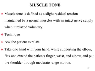 MUSCLE TONE
♣ Muscle tone is defined as a slight residual tension
maintained by a normal muscles with an intact nerve supply
when it relaxed voluntary.
♣ Technique
♠ Ask the patient to relax.
♠ Take one hand with your hand, while supporting the elbow,
flex and extend the patients finger, wrist, and elbow, and put
the shoulder through moderate range motion.
37
 