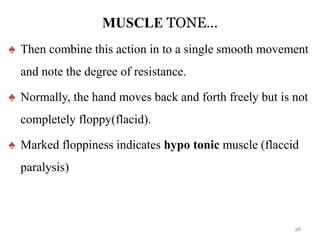 MUSCLE TONE…
♠ Then combine this action in to a single smooth movement
and note the degree of resistance.
♠ Normally, the hand moves back and forth freely but is not
completely floppy(flacid).
♠ Marked floppiness indicates hypo tonic muscle (flaccid
paralysis)
38
 