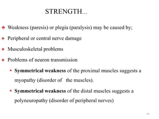 STRENGTH…
♣ Weakness (paresis) or plegia (paralysis) may be caused by;
♠ Peripheral or central nerve damage
♠ Musculoskeletal problems
♠ Problems of neuron transmission
 Symmetrical weakness of the proximal muscles suggests a
myopathy (disorder of the muscles).
 Symmetrical weakness of the distal muscles suggests a
polyneuropathy (disorder of peripheral nerves)
40
 