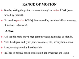 RANGE OF MOTION
♣ Start by asking the patient to move through an active ROM (joints
moved by patient).
♣ Proceed to passive ROM (joints moved by examiner) if active range
of motion is abnormal.
Active
♣ Ask the patient to move each joint through a full range of motion.
♣ Note the degree and type (pain, weakness, etc.) of any limitations.
♣ Always compare with the other side.
♣ Proceed to passive range of motion if abnormalities are found.
41
 