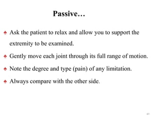 Passive…
♠ Ask the patient to relax and allow you to support the
extremity to be examined.
♠ Gently move each joint through its full range of motion.
♠ Note the degree and type (pain) of any limitation.
♠ Always compare with the other side.
42
 