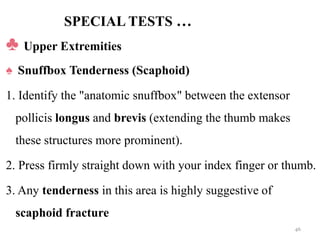 SPECIAL TESTS …
♣ Upper Extremities
♠ Snuffbox Tenderness (Scaphoid)
1. Identify the "anatomic snuffbox" between the extensor
pollicis longus and brevis (extending the thumb makes
these structures more prominent).
2. Press firmly straight down with your index finger or thumb.
3. Any tenderness in this area is highly suggestive of
scaphoid fracture
46
 