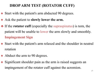 DROPARM TEST (ROTATOR CUFF)
♠ Start with the patient's arm abducted 90 degrees.
♠ Ask the patient to slowly lower the arm.
♣ If the rotator cuff (especially the supraspinatus) is torn, the
patient will be unable to lower the arm slowly and smoothly.
Impingement Sign
♠ Start with the patient's arm relaxed and the shoulder in neutral
rotation
♠ Abduct the arm to 90 degrees.
♠ Significant shoulder pain as the arm is raised suggests an
impingement of the rotator cuff against the acromion.
48
 