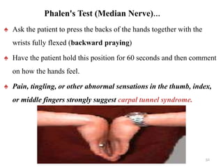 Phalen's Test (Median Nerve)…
♠ Ask the patient to press the backs of the hands together with the
wrists fully flexed (backward praying)
♠ Have the patient hold this position for 60 seconds and then comment
on how the hands feel.
♠ Pain, tingling, or other abnormal sensations in the thumb, index,
or middle fingers strongly suggest carpal tunnel syndrome.
52
 