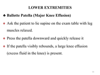 LOWER EXTREMITIES
♣ Ballotte Patella (Major Knee Effusion)
♠ Ask the patient to lie supine on the exam table with leg
muscles relaxed.
♠ Press the patella downward and quickly release it
♠ If the patella visibly rebounds, a large knee effusion
(excess fluid in the knee) is present.
54
 
