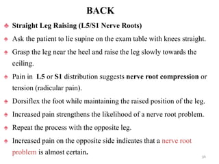 BACK
♣ Straight Leg Raising (L5/S1 Nerve Roots)
♠ Ask the patient to lie supine on the exam table with knees straight.
♠ Grasp the leg near the heel and raise the leg slowly towards the
ceiling.
♠ Pain in L5 or S1 distribution suggests nerve root compression or
tension (radicular pain).
♠ Dorsiflex the foot while maintaining the raised position of the leg.
♠ Increased pain strengthens the likelihood of a nerve root problem.
♠ Repeat the process with the opposite leg.
♠ Increased pain on the opposite side indicates that a nerve root
problem is almost certain. 56
 