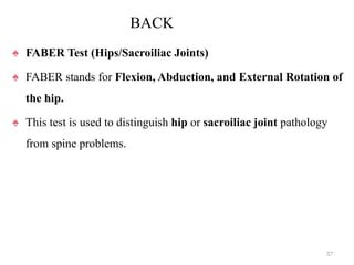 BACK
♠ FABER Test (Hips/Sacroiliac Joints)
♠ FABER stands for Flexion, Abduction, and External Rotation of
the hip.
♠ This test is used to distinguish hip or sacroiliac joint pathology
from spine problems.
57
 