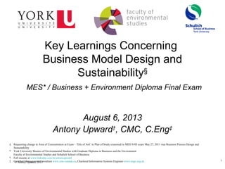 1
© Antony Upward, 2013
Key Learnings Concerning
Business Model Design and
Sustainability§
MES* / Business + Environment Diploma Final Exam
August 6, 2013
Antony Upward†
, CMC, C.Eng‡
§ Requesting change to Area of Concentration at Exam – Title of AoC in Plan of Study examined in MES II-III exam May 27, 2011 was Business Process Design and
Sustainability
* York University Masters of Environmental Studies with Graduate Diploma in Business and the Environment
Faculty of Environmental Studies and Schulich School of Business
† Full resume at www.linkedin.com/in/antonyupward
‡ Certified Management Consultant www.cmc-canada.ca, Chartered Information Systems Engineer www.engc.org.uk
 