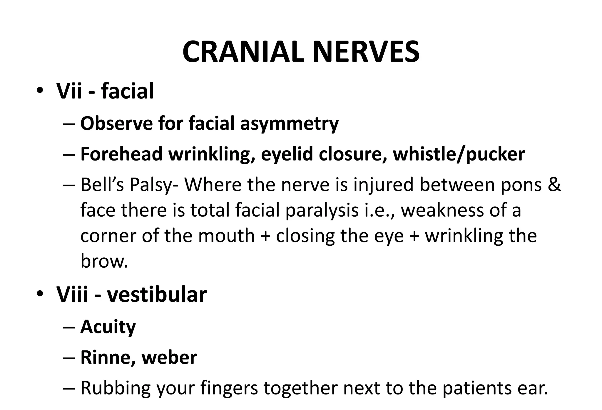 CRANIAL NERVES
• Vii - facial
– Observe for facial asymmetry
– Forehead wrinkling, eyelid closure, whistle/pucker
– Bell’s Palsy- Where the nerve is injured between pons &
face there is total facial paralysis i.e., weakness of a
corner of the mouth + closing the eye + wrinkling the
brow.
• Viii - vestibular
– Acuity
– Rinne, weber
– Rubbing your fingers together next to the patients ear.
 