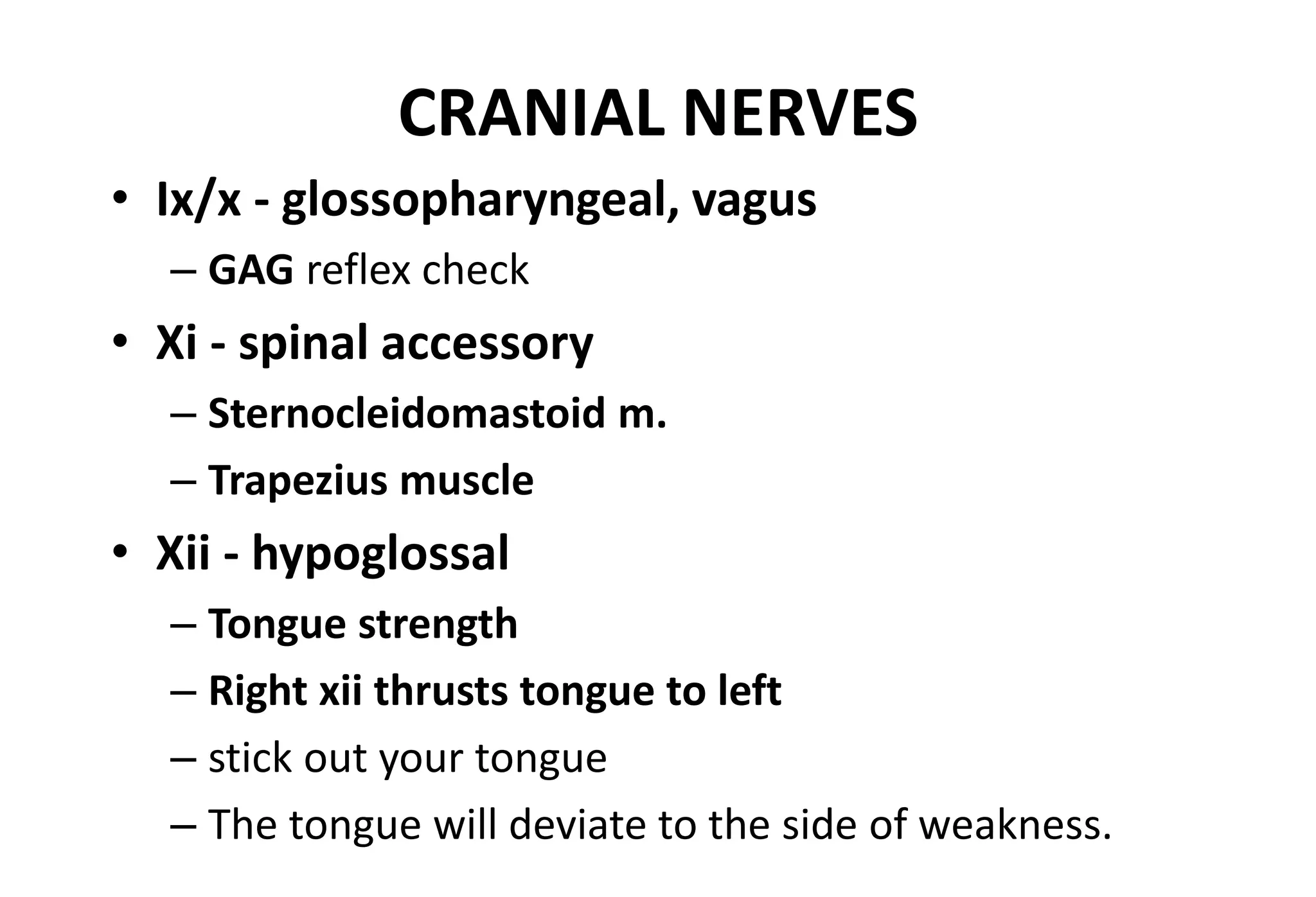 CRANIAL NERVES
• Ix/x - glossopharyngeal, vagus
– GAG reflex check
• Xi - spinal accessory
– Sternocleidomastoid m.
– Trapezius muscle
• Xii - hypoglossal
– Tongue strength
– Right xii thrusts tongue to left
– stick out your tongue
– The tongue will deviate to the side of weakness.
 