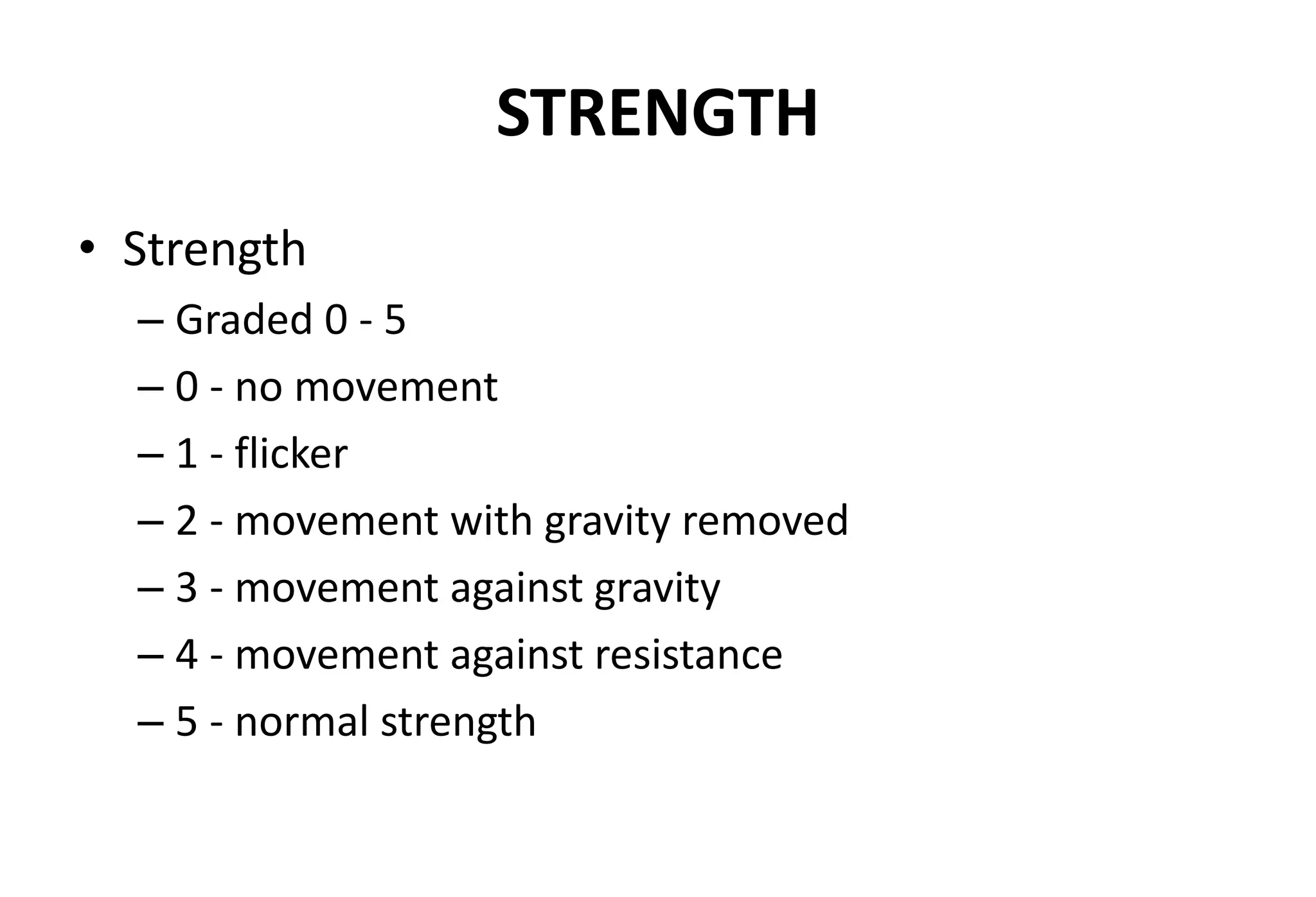 STRENGTH
• Strength
– Graded 0 - 5
– 0 - no movement
– 1 - flicker
– 2 - movement with gravity removed
– 3 - movement against gravity
– 4 - movement against resistance
– 5 - normal strength
 