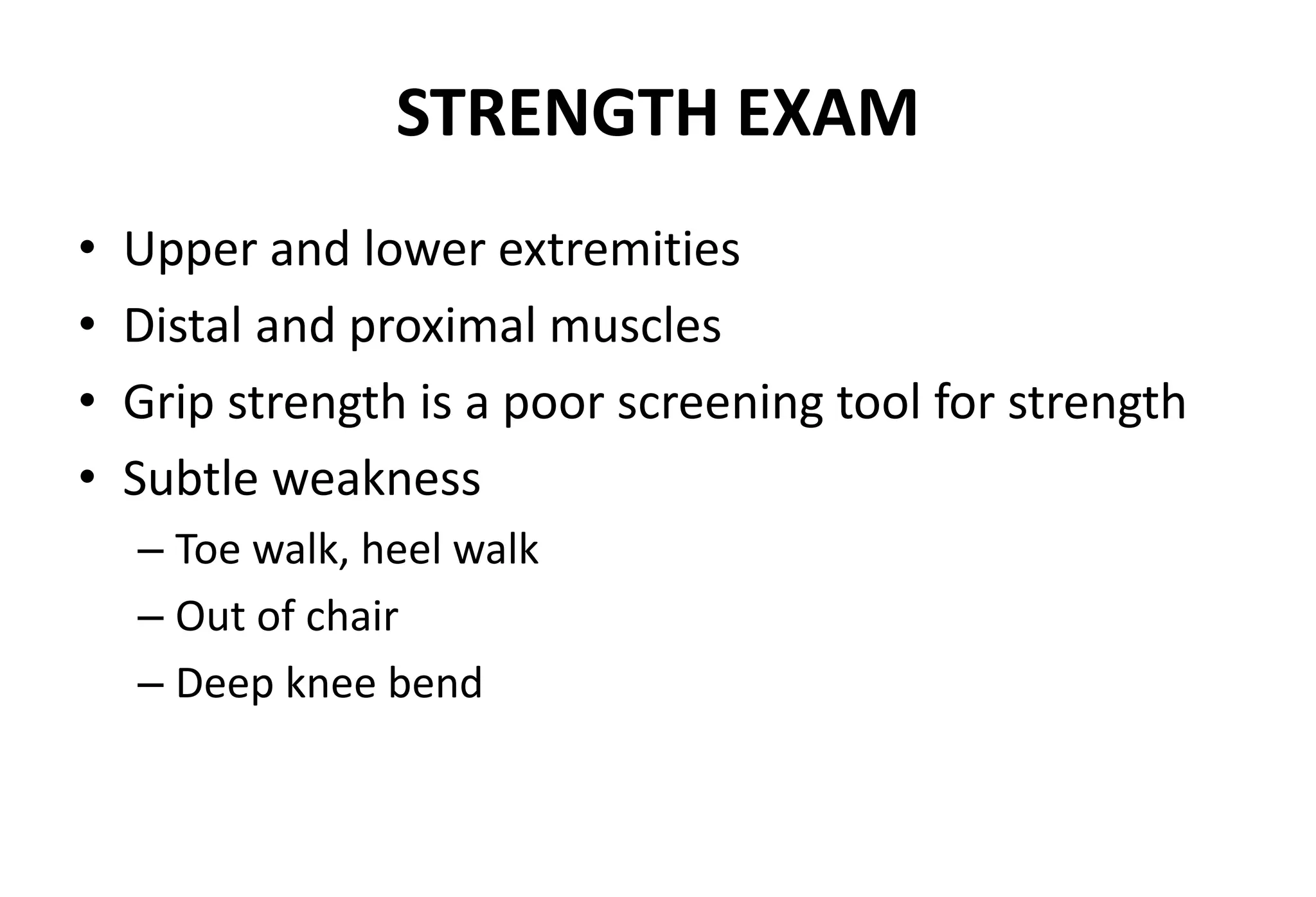 STRENGTH EXAM
• Upper and lower extremities
• Distal and proximal muscles
• Grip strength is a poor screening tool for strength
• Subtle weakness
– Toe walk, heel walk
– Out of chair
– Deep knee bend
 