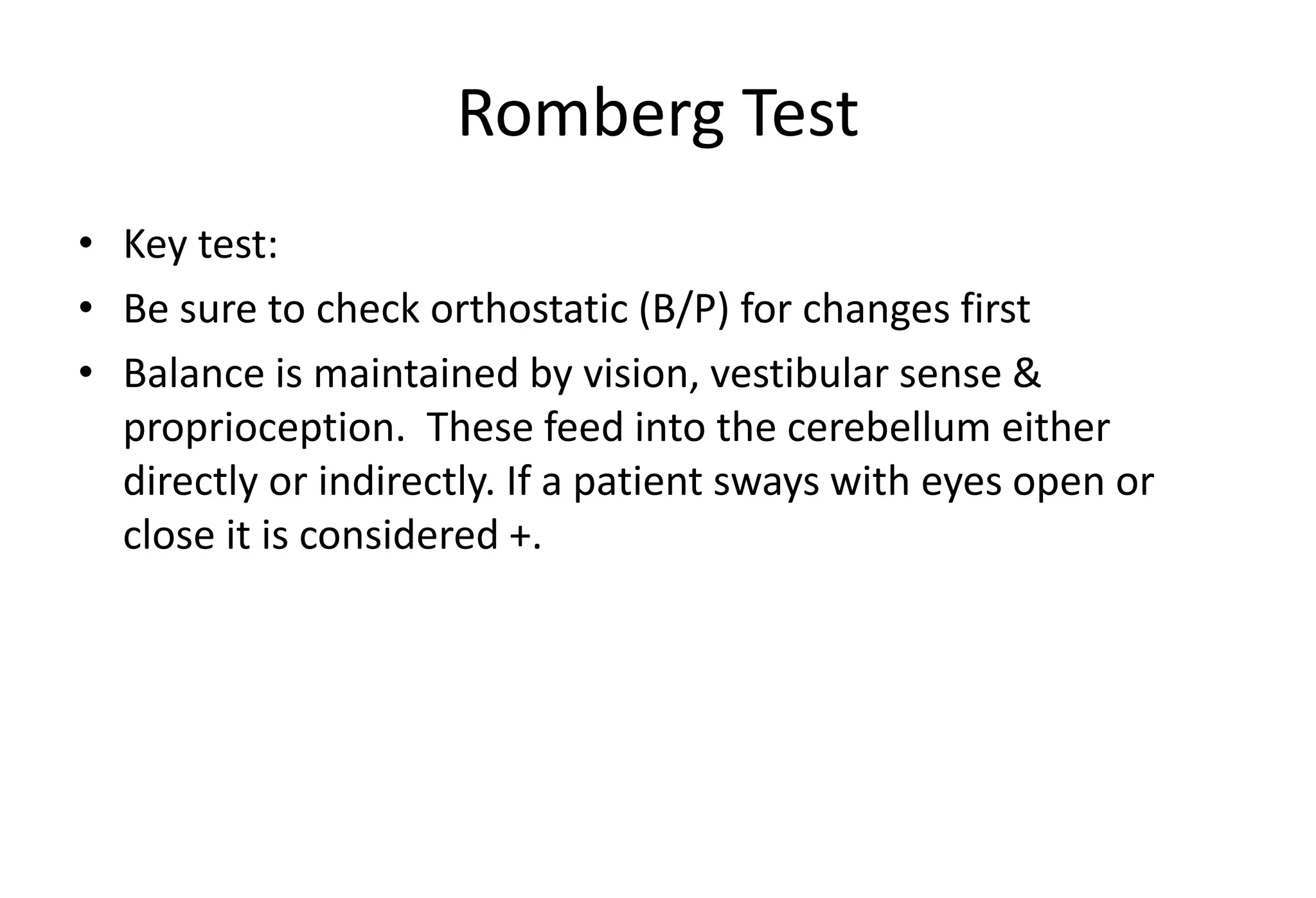 Romberg Test
• Key test:
• Be sure to check orthostatic (B/P) for changes first
• Balance is maintained by vision, vestibular sense &
proprioception. These feed into the cerebellum either
directly or indirectly. If a patient sways with eyes open or
close it is considered +.
 