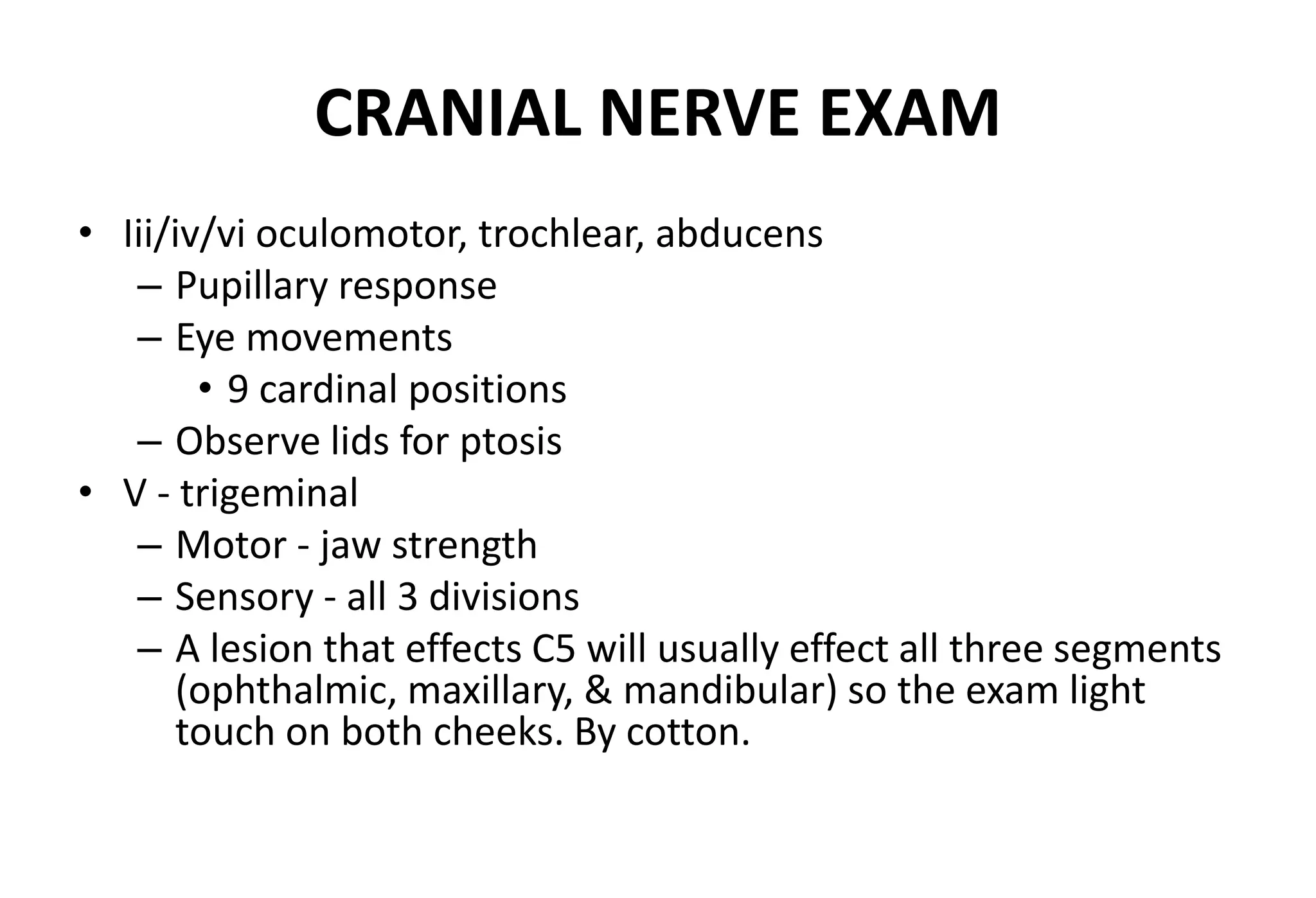 CRANIAL NERVE EXAM
• Iii/iv/vi oculomotor, trochlear, abducens
– Pupillary response
– Eye movements
• 9 cardinal positions
– Observe lids for ptosis
• V - trigeminal
– Motor - jaw strength
– Sensory - all 3 divisions
– A lesion that effects C5 will usually effect all three segments
(ophthalmic, maxillary, & mandibular) so the exam light
touch on both cheeks. By cotton.
 