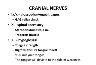 CRANIAL NERVES
• Ix/x - glossopharyngeal, vagus
– GAG reflex check
• Xi - spinal accessory
– Sternocleidomastoid m.
– Trapezius muscle
• Xii - hypoglossal
– Tongue strength
– Right xii thrusts tongue to left
– stick out your tongue
– The tongue will deviate to the side of weakness.
 