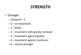 STRENGTH
• Strength
– Graded 0 - 5
– 0 - no movement
– 1 - flicker
– 2 - movement with gravity removed
– 3 - movement against gravity
– 4 - movement against resistance
– 5 - normal strength
 