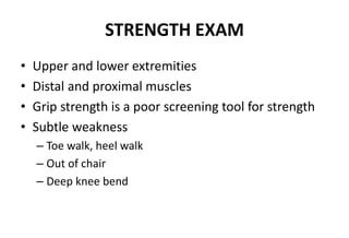 STRENGTH EXAM
• Upper and lower extremities
• Distal and proximal muscles
• Grip strength is a poor screening tool for strength
• Subtle weakness
– Toe walk, heel walk
– Out of chair
– Deep knee bend
 