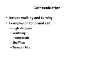 Gait evaluation
• Include walking and turning
• Examples of abnormal gait
– High steppage
– Waddling
– Hemiparetic
– Shuffling
– Turns en bloc
 