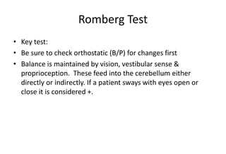 Romberg Test
• Key test:
• Be sure to check orthostatic (B/P) for changes first
• Balance is maintained by vision, vestibular sense &
proprioception. These feed into the cerebellum either
directly or indirectly. If a patient sways with eyes open or
close it is considered +.
 