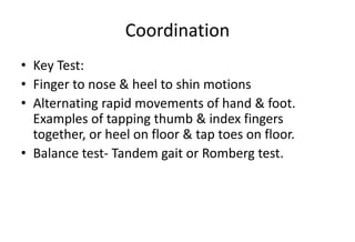 Coordination
• Key Test:
• Finger to nose & heel to shin motions
• Alternating rapid movements of hand & foot.
Examples of tapping thumb & index fingers
together, or heel on floor & tap toes on floor.
• Balance test- Tandem gait or Romberg test.
 