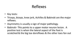 Reflexes
• Key tests:
• Triceps, biceps, knee jerk, Achilles & Babinski are the major
reflexes.
• Asymmetry is usually a sign of major pathology.
• Babinski- This points to a upper motor neuron lesion. A
positive test is when the lateral aspect of the foot is
scratched & the big toe dorsiflexes & the other toes fan out
 