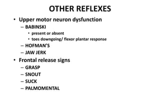 OTHER REFLEXES
• Upper motor neuron dysfunction
– BABINSKI
• present or absent
• toes downgoing/ flexor plantar response
– HOFMAN’S
– JAW JERK
• Frontal release signs
– GRASP
– SNOUT
– SUCK
– PALMOMENTAL
 