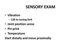 SENSORY EXAM
• Vibration
– 128 hz tuning fork
• Joint position sense
• Pin prick
• Temperature
Start distally and move proximally
 