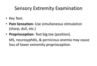 Sensory Extremity Examination
• Key Test:
• Pain Sensation- Use simultaneous stimulation
(sharp, dull, etc.)
• Proprioception- Test big toe (position).
MS, neurosyphilis, & pernicious anemia may cause
loss of lower extremity proprioception.
 