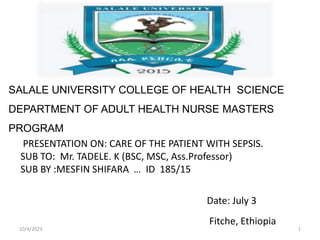 SALALE UNIVERSITY COLLEGE OF HEALTH SCIENCE
DEPARTMENT OF ADULT HEALTH NURSE MASTERS
PROGRAM
PRESENTATION ON: CARE OF THE PATIENT WITH SEPSIS.
SUB TO: Mr. TADELE. K (BSC, MSC, Ass.Professor)
SUB BY :MESFIN SHIFARA … ID 185/15
Date: July 3
Fitche, Ethiopia
10/4/2023 1
 