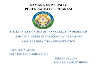 SAMARA UNIVERSITY
POSTGRADUATE PROGRAM
TITLE:- INVESTIGATION OF TAX COLLECTION PROBLEMS
AND CHALLENGES IN CATEGORY “A” TAXPAYERS
SAMARA LOGIA CITY ADMINISTRATION
BY:-MESFIN ABEBE
ADVISOR: PROF. ANBALAGEN
FEBRUARY , 2024
SAMARA, AFAR, ETHIOPIA
 