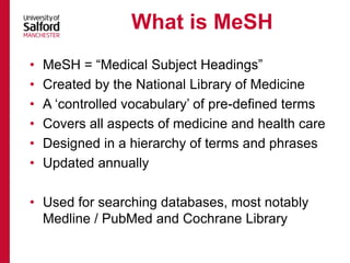 • MeSH = “Medical Subject Headings”
• Created by the National Library of Medicine
• A ‘controlled vocabulary’ of pre-defined terms
• Covers all aspects of medicine and health care
• Designed in a hierarchy of terms and phrases
• Updated annually
• Used for searching databases, most notably
Medline / PubMed and Cochrane Library
What is MeSH
 