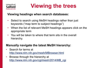 Manually navigate the latest MeSH hierarchy:
Viewing the trees
• Search for terms at
http://www.nlm.nih.gov/mesh/MBrowser.html
• Browse through the hierarchy at
http://www.nlm.nih.gov/cgi/mesh/2014/MB_cgi
Viewing headings when search databases:
• Select to search using MeSH headings rather than just
keywords (“map term to subject headings”)
• When the list of relevant MeSH headings appears click on the
appropriate term
• You will be taken to where that term sits in the overall
hierarchy.
 