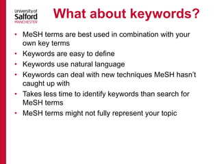 • MeSH terms are best used in combination with your
own key terms
• Keywords are easy to define
• Keywords use natural language
• Keywords can deal with new techniques MeSH hasn’t
caught up with
• Takes less time to identify keywords than search for
MeSH terms
• MeSH terms might not fully represent your topic
What about keywords?
 