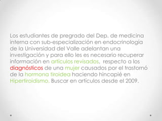 Los estudiantes de pregrado del Dep. de medicina
interna con sub-especialización en endocrinología
de la Universidad del Valle adelantan una
investigación y para ello les es necesario recuperar
información en artículos revisados, respecto a los
diagnósticos de una mujer causados por el trastornó
de la hormona tiroidea haciendo hincapié en
Hipertiroidismo. Buscar en artículos desde el 2009.

 