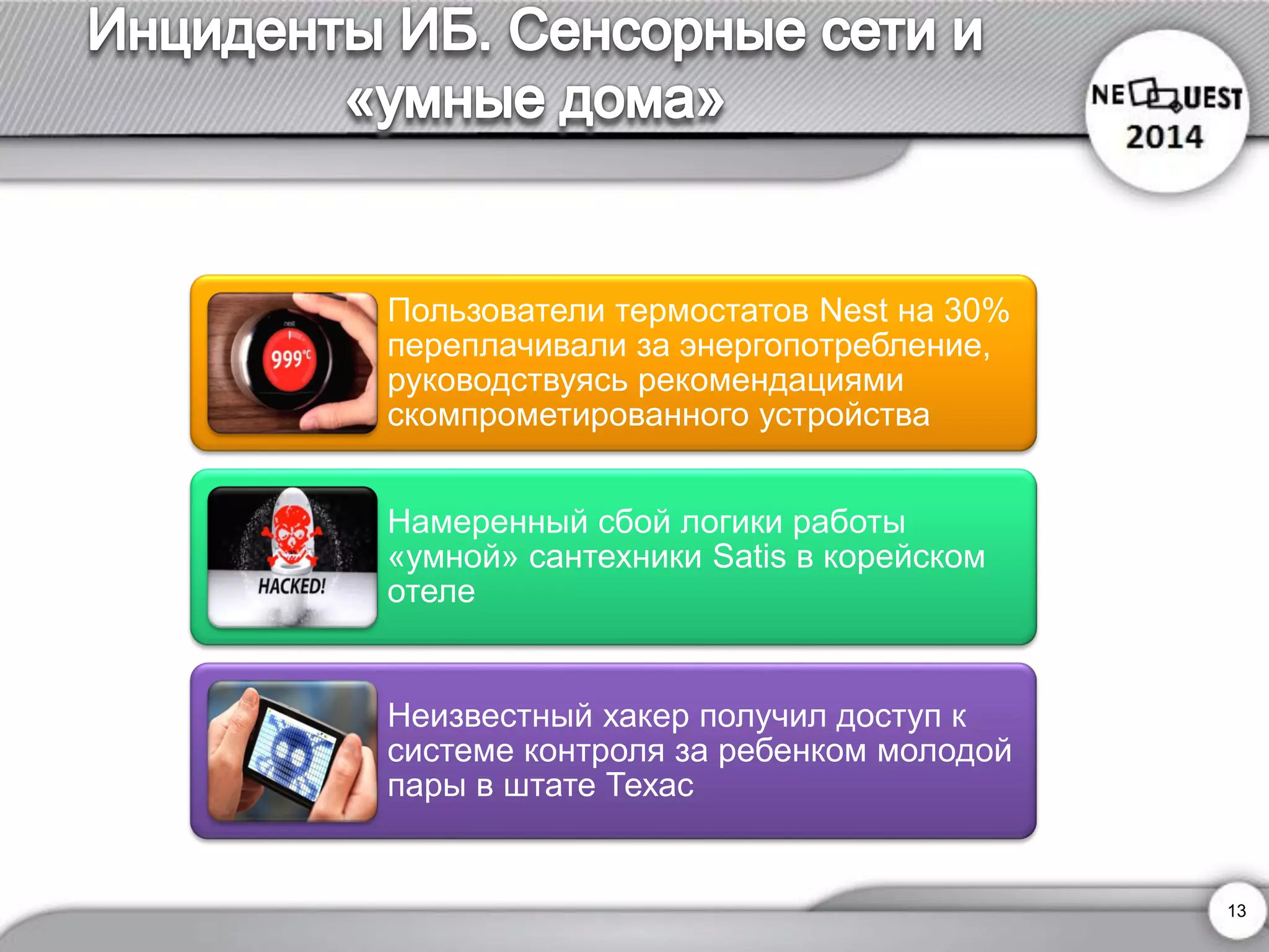 Пользователи термостатов Nestна 30% переплачивали за энергопотребление, руководствуясь рекомендациямискомпрометированного устройства 
Намеренный сбой логики работы «умной» сантехникиSatisв корейском отеле 
Неизвестный хакер получил доступ к системе контроля за ребенком молодой пары в штате Техас 
13 
 