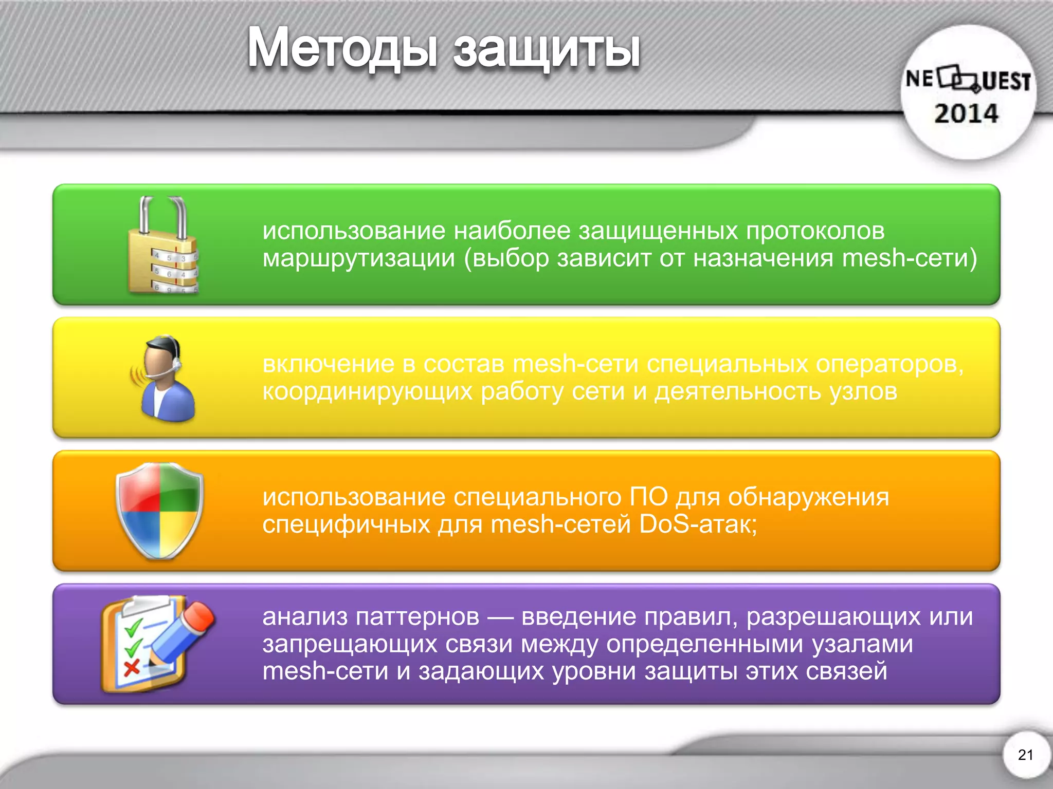21 
использование наиболее защищенных протоколов маршрутизации (выбор зависит от назначения mesh-сети) 
включение в состав mesh-сети специальных операторов, координирующих работу сети и деятельность узлов 
использование специального ПО для обнаружения специфичных для mesh-сетей DoS-атак; 
анализ паттернов —введение правил, разрешающих или запрещающих связи между определенными узаламиmesh-сети и задающих уровни защиты этих связей  