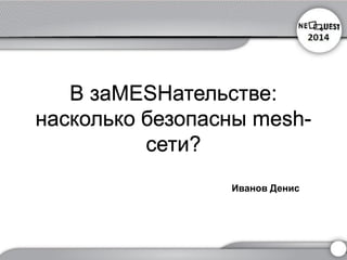 В заMESHательстве: насколько безопасны mesh- сети? 
Иванов Денис  