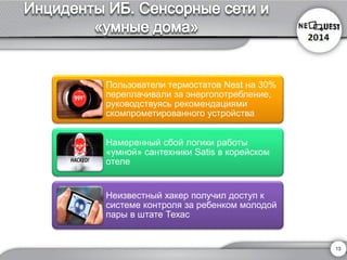Пользователи термостатов Nestна 30% переплачивали за энергопотребление, руководствуясь рекомендациямискомпрометированного устройства 
Намеренный сбой логики работы «умной» сантехникиSatisв корейском отеле 
Неизвестный хакер получил доступ к системе контроля за ребенком молодой пары в штате Техас 
13 
 
