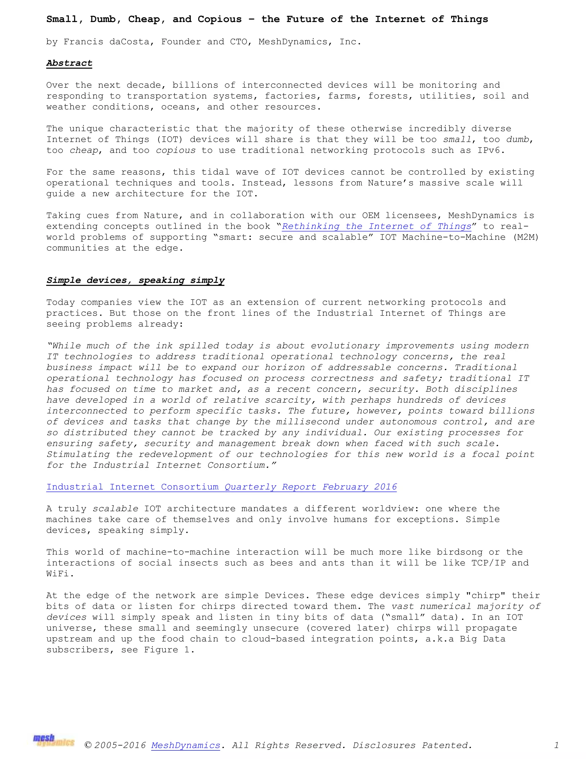 © 2005-2016 MeshDynamics. All Rights Reserved. Disclosures Patented. 1
Small, Dumb, Cheap, and Copious – the Future of the Internet of Things
by Francis daCosta, Founder and CTO, MeshDynamics, Inc.
Abstract
Over the next decade, billions of interconnected devices will be monitoring and
responding to transportation systems, factories, farms, forests, utilities, soil and
weather conditions, oceans, and other resources.
The unique characteristic that the majority of these otherwise incredibly diverse
Internet of Things (IOT) devices will share is that they will be too small, too dumb,
too cheap, and too copious to use traditional networking protocols such as IPv6.
For the same reasons, this tidal wave of IOT devices cannot be controlled by existing
operational techniques and tools. Instead, lessons from Nature’s massive scale will
guide a new architecture for the IOT.
Taking cues from Nature, and in collaboration with our OEM licensees, MeshDynamics is
extending concepts outlined in the book “Rethinking the Internet of Things” to real-
world problems of supporting “smart: secure and scalable” IOT Machine-to-Machine (M2M)
communities at the edge.
Simple devices, speaking simply
Today companies view the IOT as an extension of current networking protocols and
practices. But those on the front lines of the Industrial Internet of Things are
seeing problems already:
“While much of the ink spilled today is about evolutionary improvements using modern
IT technologies to address traditional operational technology concerns, the real
business impact will be to expand our horizon of addressable concerns. Traditional
operational technology has focused on process correctness and safety; traditional IT
has focused on time to market and, as a recent concern, security. Both disciplines
have developed in a world of relative scarcity, with perhaps hundreds of devices
interconnected to perform specific tasks. The future, however, points toward billions
of devices and tasks that change by the millisecond under autonomous control, and are
so distributed they cannot be tracked by any individual. Our existing processes for
ensuring safety, security and management break down when faced with such scale.
Stimulating the redevelopment of our technologies for this new world is a focal point
for the Industrial Internet Consortium.”
Industrial Internet Consortium Quarterly Report February 2016
A truly scalable IOT architecture mandates a different worldview: one where the
machines take care of themselves and only involve humans for exceptions. Simple
devices, speaking simply.
This world of machine-to-machine interaction will be much more like birdsong or the
interactions of social insects such as bees and ants than it will be like TCP/IP and
WiFi.
At the edge of the network are simple Devices. These edge devices simply "chirp" their
bits of data or listen for chirps directed toward them. The vast numerical majority of
devices will simply speak and listen in tiny bits of data (“small” data). In an IOT
universe, these small and seemingly unsecure (covered later) chirps will propagate
upstream and up the food chain to cloud-based integration points, a.k.a Big Data
subscribers, see Figure 1.
 