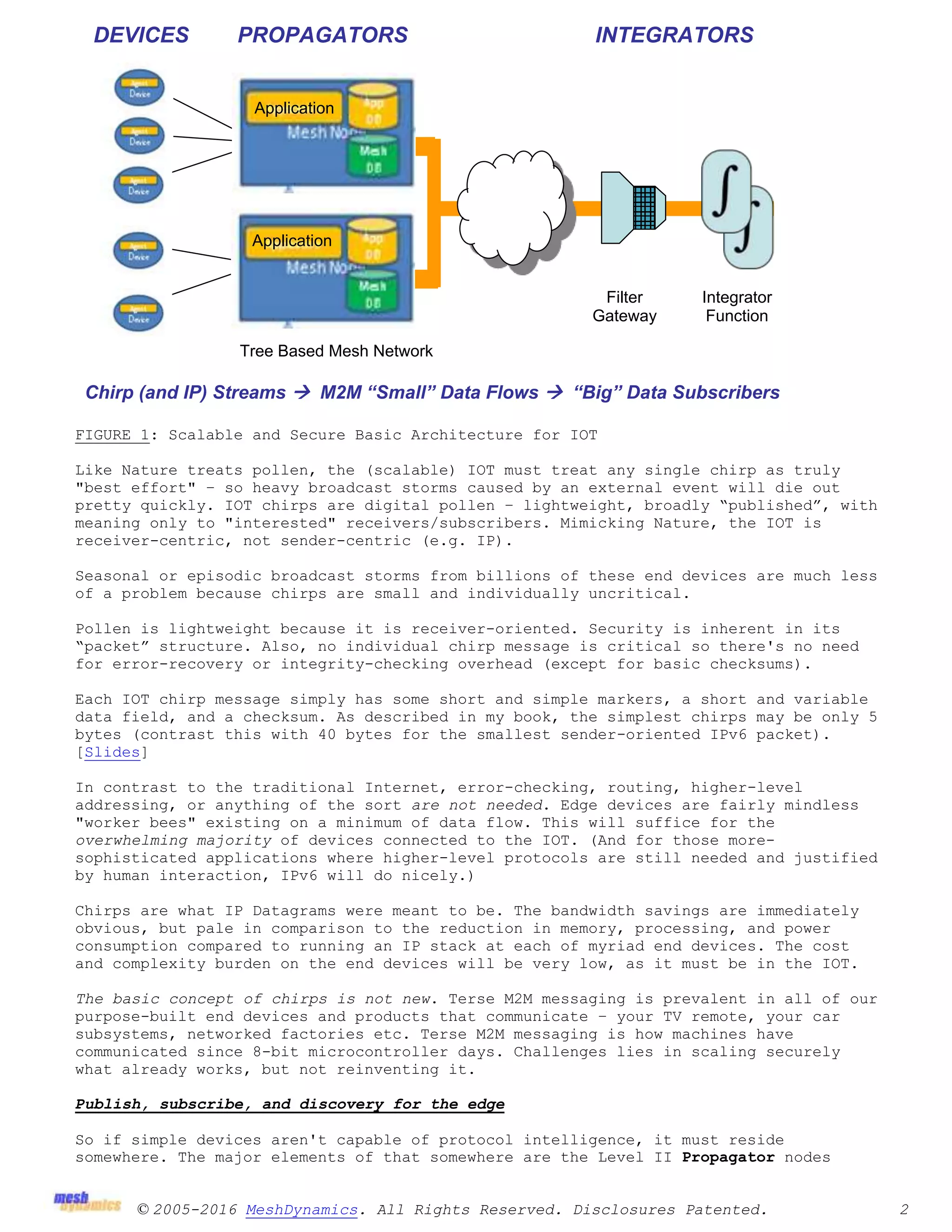 © 2005-2016 MeshDynamics. All Rights Reserved. Disclosures Patented. 2
FIGURE 1: Scalable and Secure Basic Architecture for IOT
Like Nature treats pollen, the (scalable) IOT must treat any single chirp as truly
"best effort" – so heavy broadcast storms caused by an external event will die out
pretty quickly. IOT chirps are digital pollen – lightweight, broadly “published”, with
meaning only to "interested" receivers/subscribers. Mimicking Nature, the IOT is
receiver-centric, not sender-centric (e.g. IP).
Seasonal or episodic broadcast storms from billions of these end devices are much less
of a problem because chirps are small and individually uncritical.
Pollen is lightweight because it is receiver-oriented. Security is inherent in its
“packet” structure. Also, no individual chirp message is critical so there's no need
for error-recovery or integrity-checking overhead (except for basic checksums).
Each IOT chirp message simply has some short and simple markers, a short and variable
data field, and a checksum. As described in my book, the simplest chirps may be only 5
bytes (contrast this with 40 bytes for the smallest sender-oriented IPv6 packet).
[Slides]
In contrast to the traditional Internet, error-checking, routing, higher-level
addressing, or anything of the sort are not needed. Edge devices are fairly mindless
"worker bees" existing on a minimum of data flow. This will suffice for the
overwhelming majority of devices connected to the IOT. (And for those more-
sophisticated applications where higher-level protocols are still needed and justified
by human interaction, IPv6 will do nicely.)
Chirps are what IP Datagrams were meant to be. The bandwidth savings are immediately
obvious, but pale in comparison to the reduction in memory, processing, and power
consumption compared to running an IP stack at each of myriad end devices. The cost
and complexity burden on the end devices will be very low, as it must be in the IOT.
The basic concept of chirps is not new. Terse M2M messaging is prevalent in all of our
purpose-built end devices and products that communicate – your TV remote, your car
subsystems, networked factories etc. Terse M2M messaging is how machines have
communicated since 8-bit microcontroller days. Challenges lies in scaling securely
what already works, but not reinventing it.
Publish, subscribe, and discovery for the edge
So if simple devices aren't capable of protocol intelligence, it must reside
somewhere. The major elements of that somewhere are the Level II Propagator nodes
Filter
Gateway
Integrator
Function
Chirp (and IP) Streams  M2M “Small” Data Flows  “Big” Data Subscribers
DEVICES PROPAGATORS INTEGRATORS
Tree Based Mesh Network
Application
s
Application
s
 