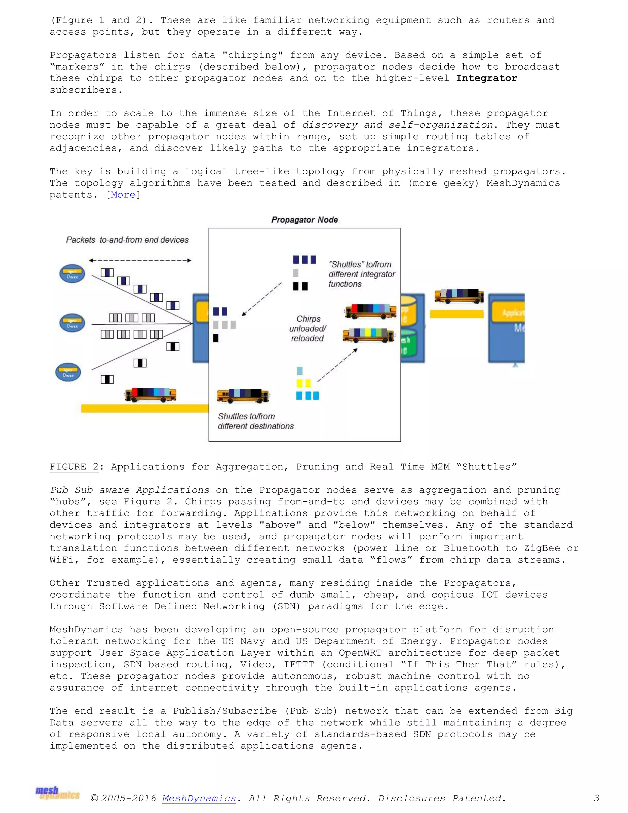 © 2005-2016 MeshDynamics. All Rights Reserved. Disclosures Patented. 3
(Figure 1 and 2). These are like familiar networking equipment such as routers and
access points, but they operate in a different way.
Propagators listen for data "chirping" from any device. Based on a simple set of
“markers” in the chirps (described below), propagator nodes decide how to broadcast
these chirps to other propagator nodes and on to the higher-level Integrator
subscribers.
In order to scale to the immense size of the Internet of Things, these propagator
nodes must be capable of a great deal of discovery and self-organization. They must
recognize other propagator nodes within range, set up simple routing tables of
adjacencies, and discover likely paths to the appropriate integrators.
The key is building a logical tree-like topology from physically meshed propagators.
The topology algorithms have been tested and described in (more geeky) MeshDynamics
patents. [More]
FIGURE 2: Applications for Aggregation, Pruning and Real Time M2M “Shuttles”
Pub Sub aware Applications on the Propagator nodes serve as aggregation and pruning
“hubs”, see Figure 2. Chirps passing from-and-to end devices may be combined with
other traffic for forwarding. Applications provide this networking on behalf of
devices and integrators at levels "above" and "below" themselves. Any of the standard
networking protocols may be used, and propagator nodes will perform important
translation functions between different networks (power line or Bluetooth to ZigBee or
WiFi, for example), essentially creating small data “flows” from chirp data streams.
Other Trusted applications and agents, many residing inside the Propagators,
coordinate the function and control of dumb small, cheap, and copious IOT devices
through Software Defined Networking (SDN) paradigms for the edge.
MeshDynamics has been developing an open-source propagator platform for disruption
tolerant networking for the US Navy and US Department of Energy. Propagator nodes
support User Space Application Layer within an OpenWRT architecture for deep packet
inspection, SDN based routing, Video, IFTTT (conditional “If This Then That” rules),
etc. These propagator nodes provide autonomous, robust machine control with no
assurance of internet connectivity through the built-in applications agents.
The end result is a Publish/Subscribe (Pub Sub) network that can be extended from Big
Data servers all the way to the edge of the network while still maintaining a degree
of responsive local autonomy. A variety of standards-based SDN protocols may be
implemented on the distributed applications agents.
 