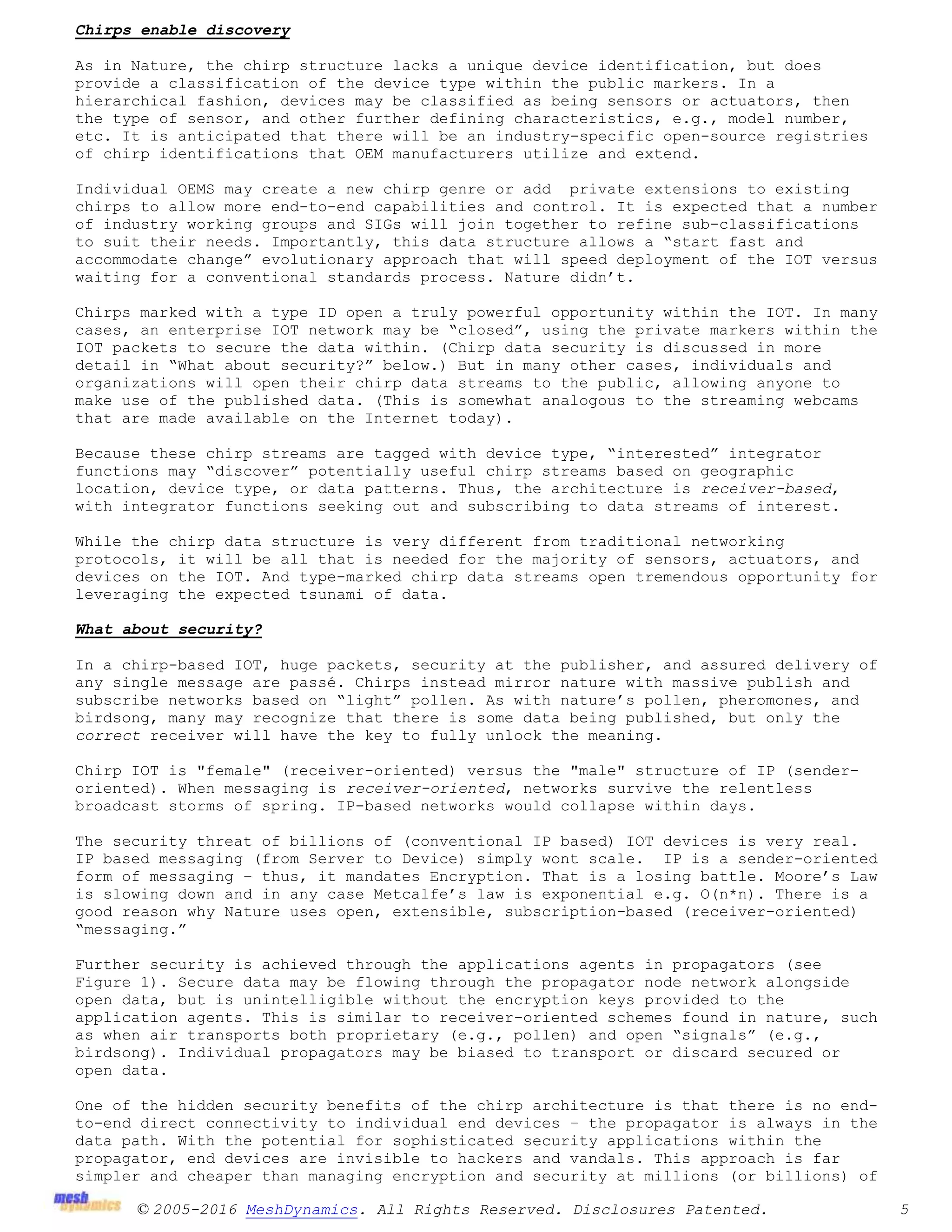 © 2005-2016 MeshDynamics. All Rights Reserved. Disclosures Patented. 5
Chirps enable discovery
As in Nature, the chirp structure lacks a unique device identification, but does
provide a classification of the device type within the public markers. In a
hierarchical fashion, devices may be classified as being sensors or actuators, then
the type of sensor, and other further defining characteristics, e.g., model number,
etc. It is anticipated that there will be an industry-specific open-source registries
of chirp identifications that OEM manufacturers utilize and extend.
Individual OEMS may create a new chirp genre or add private extensions to existing
chirps to allow more end-to-end capabilities and control. It is expected that a number
of industry working groups and SIGs will join together to refine sub-classifications
to suit their needs. Importantly, this data structure allows a “start fast and
accommodate change” evolutionary approach that will speed deployment of the IOT versus
waiting for a conventional standards process. Nature didn’t.
Chirps marked with a type ID open a truly powerful opportunity within the IOT. In many
cases, an enterprise IOT network may be “closed”, using the private markers within the
IOT packets to secure the data within. (Chirp data security is discussed in more
detail in “What about security?” below.) But in many other cases, individuals and
organizations will open their chirp data streams to the public, allowing anyone to
make use of the published data. (This is somewhat analogous to the streaming webcams
that are made available on the Internet today).
Because these chirp streams are tagged with device type, “interested” integrator
functions may “discover” potentially useful chirp streams based on geographic
location, device type, or data patterns. Thus, the architecture is receiver-based,
with integrator functions seeking out and subscribing to data streams of interest.
While the chirp data structure is very different from traditional networking
protocols, it will be all that is needed for the majority of sensors, actuators, and
devices on the IOT. And type-marked chirp data streams open tremendous opportunity for
leveraging the expected tsunami of data.
What about security?
In a chirp-based IOT, huge packets, security at the publisher, and assured delivery of
any single message are passé. Chirps instead mirror nature with massive publish and
subscribe networks based on “light” pollen. As with nature’s pollen, pheromones, and
birdsong, many may recognize that there is some data being published, but only the
correct receiver will have the key to fully unlock the meaning.
Chirp IOT is "female" (receiver-oriented) versus the "male" structure of IP (sender-
oriented). When messaging is receiver-oriented, networks survive the relentless
broadcast storms of spring. IP-based networks would collapse within days.
The security threat of billions of (conventional IP based) IOT devices is very real.
IP based messaging (from Server to Device) simply wont scale. IP is a sender-oriented
form of messaging – thus, it mandates Encryption. That is a losing battle. Moore’s Law
is slowing down and in any case Metcalfe’s law is exponential e.g. O(n*n). There is a
good reason why Nature uses open, extensible, subscription-based (receiver-oriented)
“messaging.”
Further security is achieved through the applications agents in propagators (see
Figure 1). Secure data may be flowing through the propagator node network alongside
open data, but is unintelligible without the encryption keys provided to the
application agents. This is similar to receiver-oriented schemes found in nature, such
as when air transports both proprietary (e.g., pollen) and open “signals” (e.g.,
birdsong). Individual propagators may be biased to transport or discard secured or
open data.
One of the hidden security benefits of the chirp architecture is that there is no end-
to-end direct connectivity to individual end devices – the propagator is always in the
data path. With the potential for sophisticated security applications within the
propagator, end devices are invisible to hackers and vandals. This approach is far
simpler and cheaper than managing encryption and security at millions (or billions) of
 