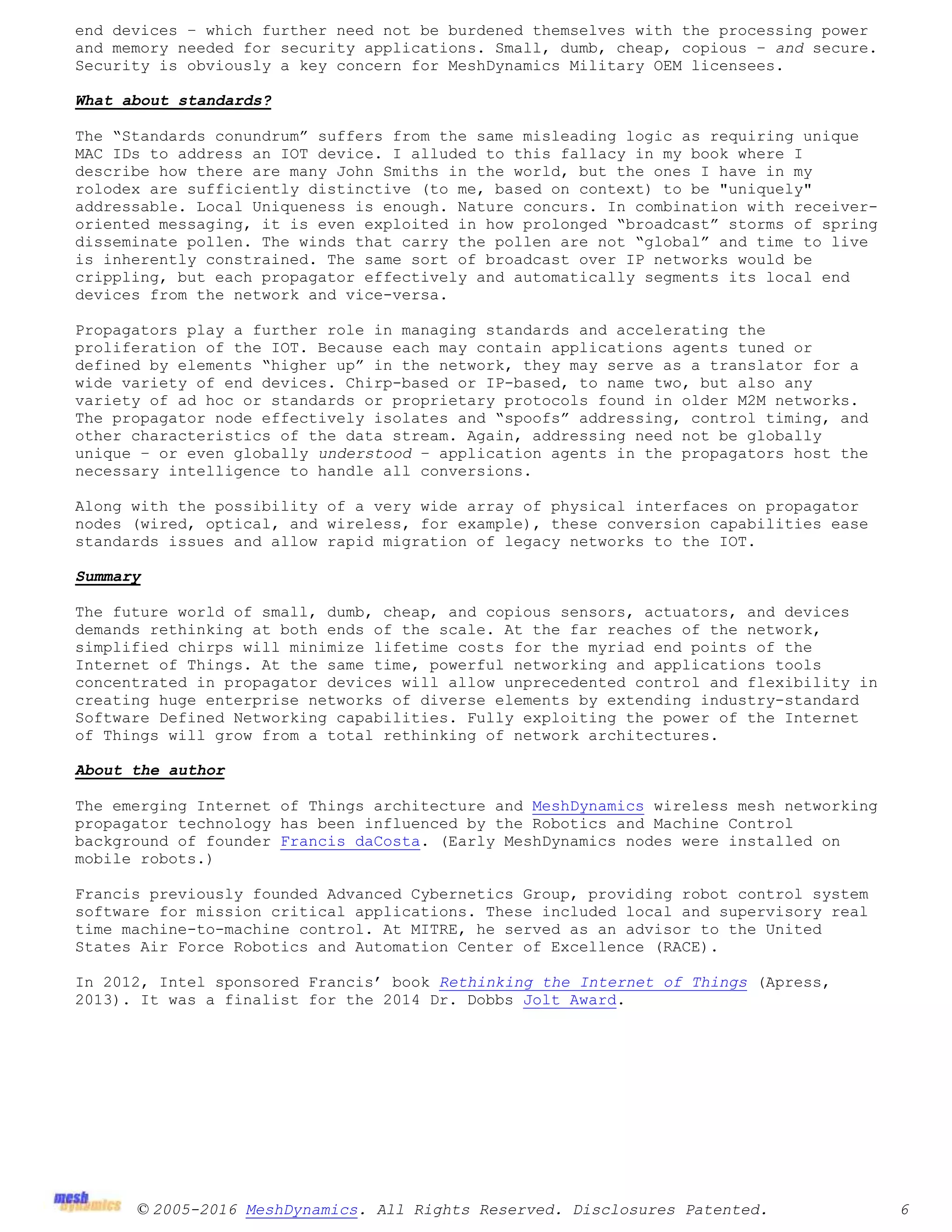 © 2005-2016 MeshDynamics. All Rights Reserved. Disclosures Patented. 6
end devices – which further need not be burdened themselves with the processing power
and memory needed for security applications. Small, dumb, cheap, copious – and secure.
Security is obviously a key concern for MeshDynamics Military OEM licensees.
What about standards?
The “Standards conundrum” suffers from the same misleading logic as requiring unique
MAC IDs to address an IOT device. I alluded to this fallacy in my book where I
describe how there are many John Smiths in the world, but the ones I have in my
rolodex are sufficiently distinctive (to me, based on context) to be "uniquely"
addressable. Local Uniqueness is enough. Nature concurs. In combination with receiver-
oriented messaging, it is even exploited in how prolonged “broadcast” storms of spring
disseminate pollen. The winds that carry the pollen are not “global” and time to live
is inherently constrained. The same sort of broadcast over IP networks would be
crippling, but each propagator effectively and automatically segments its local end
devices from the network and vice-versa.
Propagators play a further role in managing standards and accelerating the
proliferation of the IOT. Because each may contain applications agents tuned or
defined by elements “higher up” in the network, they may serve as a translator for a
wide variety of end devices. Chirp-based or IP-based, to name two, but also any
variety of ad hoc or standards or proprietary protocols found in older M2M networks.
The propagator node effectively isolates and “spoofs” addressing, control timing, and
other characteristics of the data stream. Again, addressing need not be globally
unique – or even globally understood – application agents in the propagators host the
necessary intelligence to handle all conversions.
Along with the possibility of a very wide array of physical interfaces on propagator
nodes (wired, optical, and wireless, for example), these conversion capabilities ease
standards issues and allow rapid migration of legacy networks to the IOT.
Summary
The future world of small, dumb, cheap, and copious sensors, actuators, and devices
demands rethinking at both ends of the scale. At the far reaches of the network,
simplified chirps will minimize lifetime costs for the myriad end points of the
Internet of Things. At the same time, powerful networking and applications tools
concentrated in propagator devices will allow unprecedented control and flexibility in
creating huge enterprise networks of diverse elements by extending industry-standard
Software Defined Networking capabilities. Fully exploiting the power of the Internet
of Things will grow from a total rethinking of network architectures.
About the author
The emerging Internet of Things architecture and MeshDynamics wireless mesh networking
propagator technology has been influenced by the Robotics and Machine Control
background of founder Francis daCosta. (Early MeshDynamics nodes were installed on
mobile robots.)
Francis previously founded Advanced Cybernetics Group, providing robot control system
software for mission critical applications. These included local and supervisory real
time machine-to-machine control. At MITRE, he served as an advisor to the United
States Air Force Robotics and Automation Center of Excellence (RACE).
In 2012, Intel sponsored Francis’ book Rethinking the Internet of Things (Apress,
2013). It was a finalist for the 2014 Dr. Dobbs Jolt Award.
 