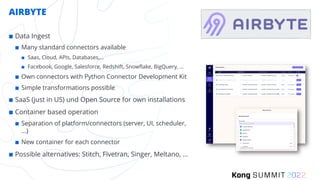 AIRBYTE
¢ Data Ingest
¢ Many standard connectors available
¢ Saas, Cloud, APIs, Databases,…
¢ Facebook, Google, Salesforce, Redshift, Snowflake, BigQuery, …
¢ Own connectors with Python Connector Development Kit
¢ Simple transformations possible
¢ SaaS (just in US) und Open Source for own installations
¢ Container based operation
¢ Separation of platform/connectors (server, UI, scheduler,
...)
¢ New container for each connector
¢ Possible alternatives: Stitch, Fivetran, Singer, Meltano, …
 