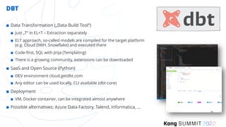 DBT
¢ Data Transformation („Data Build Tool“)
¢ Just „T“ in EL+T – Extraction separately
¢ ELT approach, so-called models are compiled for the target platform
(e.g. Cloud DWH, Snowflake) and executed there
¢ Code-first, SQL with Jinja (Templating)
¢ There is a growing community, extensions can be downloaded
¢ SaaS and Open Source (Python)
¢ DEV environment cloud.getdbt.com
¢ Any editor can be used locally, CLI available (dbt-core)
¢ Deployment
¢ VM, Docker container, can be integrated almost anywhere
¢ Possible alternatives: Azure Data Factory, Talend, Informatica, …
 