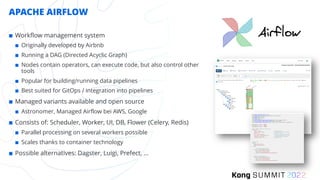 APACHE AIRFLOW
¢ Workflow management system
¢ Originally developed by Airbnb
¢ Running a DAG (Directed Acyclic Graph)
¢ Nodes contain operators, can execute code, but also control other
tools
¢ Popular for building/running data pipelines
¢ Best suited for GitOps / integration into pipelines
¢ Managed variants available and open source
¢ Astronomer, Managed Airflow bei AWS, Google
¢ Consists of: Scheduler, Worker, UI, DB, Flower (Celery, Redis)
¢ Parallel processing on several workers possible
¢ Scales thanks to container technology
¢ Possible alternatives: Dagster, Luigi, Prefect, …
 