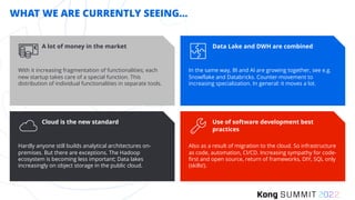 Data Lake and DWH are combined
In the same way, BI and AI are growing together, see e.g.
Snowflake and Databricks. Counter-movement to
increasing specialization. In general: it moves a lot.
WHAT WE ARE CURRENTLY SEEING...
A lot of money in the market
With it increasing fragmentation of functionalities; each
new startup takes care of a special function. This
distribution of individual functionalities in separate tools.
Cloud is the new standard
Hardly anyone still builds analytical architectures on-
premises. But there are exceptions. The Hadoop
ecosystem is becoming less important; Data lakes
increasingly on object storage in the public cloud.
Use of software development best
practices
Also as a result of migration to the cloud. So infrastructure
as code, automation, CI/CD. Increasing sympathy for code-
first and open source, return of frameworks, DIY, SQL only
(skills!).
 