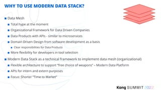 WHY TO USE MODERN DATA STACK?
¢ Data Mesh
¢ Total hype at the moment
¢ Organizational Framework for Data Driven Companies
¢ Data Products with APIs - similar to microservices
¢ Domain Driven Design from software development as a basis
¢ Clear responsibilities for Data Products
¢ More flexibility for developers in tool selection
¢ Modern Data Stack as a technical framework to implement data mesh (organizational)
¢ Flexible architecture to support “free choice of weapons” – Modern Data Platform
¢ APIs for intern and extern purposes
¢ Focus: Shorter “Time to Market”
 
