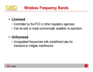 Wireless Frequency Bands

Licensed
• Controlled by the FCC or other regulatory agencies
• Can be sold or made commercially available to operators

Unlicensed
• Unregulated frequencies with predefined rules for
  hardware to mitigate interference




                                                            7
 